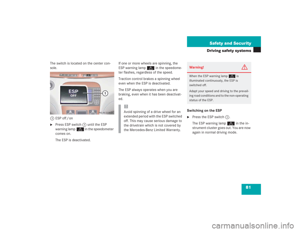 MERCEDES-BENZ S500 2004 W220 Manual Online 81 Safety and Security
Driving safety systems
The switch is located on the center con-
sole.
1ESP off / on
Press ESP switch1 until the ESP 
warning lampv in the speedometer 
comes on.
The ESP is deac