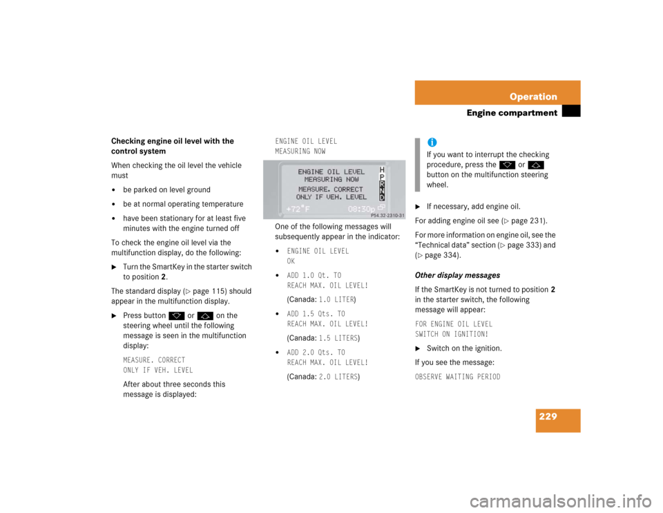 MERCEDES-BENZ G500 2004 W463 Owners Manual 229 Operation
Engine compartment
Checking engine oil level with the 
control system
When checking the oil level the vehicle 
must
be parked on level ground

be at normal operating temperature

have