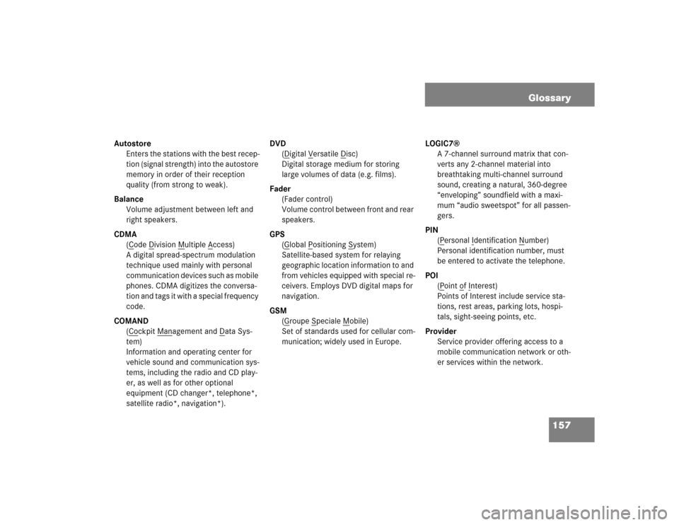 MERCEDES-BENZ E-Class 2004 W211 Comand Manual 157 Glossary
Autostore
Enters the stations with the best recep-
tion (signal strength) into the autostore 
memory in order of their reception 
quality (from strong to weak).
Balance
Volume adjustment 