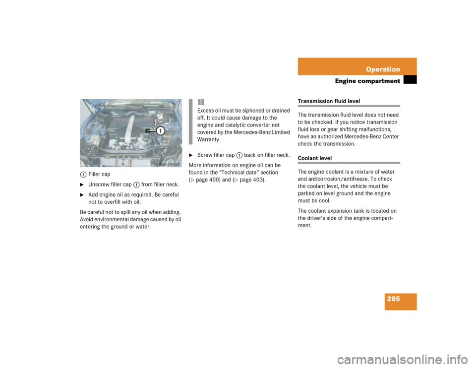 MERCEDES-BENZ E500 2004 W211 User Guide 285 Operation
Engine compartment
1Filler cap
Unscrew filler cap1 from filler neck.

Add engine oil as required. Be careful 
not to overfill with oil.
Be careful not to spill any oil when adding. 
Av