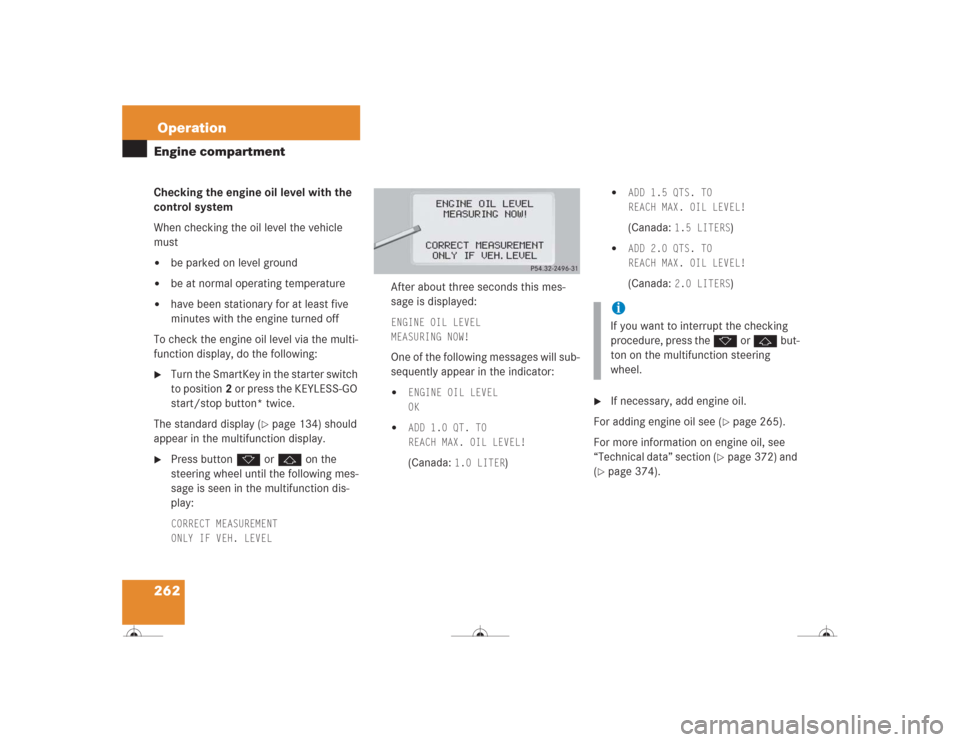 MERCEDES-BENZ CL500 2004 C215 Owners Manual 262OperationEngine compartmentChecking the engine oil level with the 
control system
When checking the oil level the vehicle 
must
be parked on level ground

be at normal operating temperature

hav