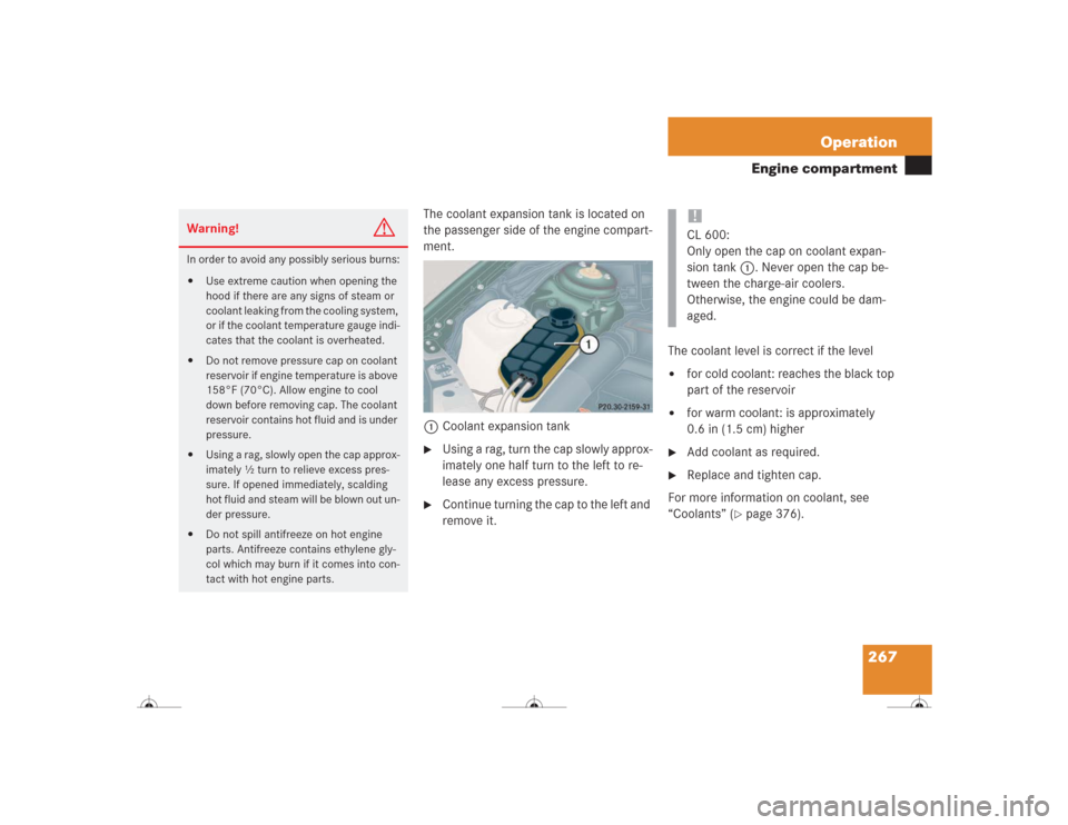 MERCEDES-BENZ CL600 2004 C215 Owners Manual 267 Operation
Engine compartment
The coolant expansion tank is located on 
the passenger side of the engine compart-
ment.
1Coolant expansion tank
Using a rag, turn the cap slowly approx-
imately one