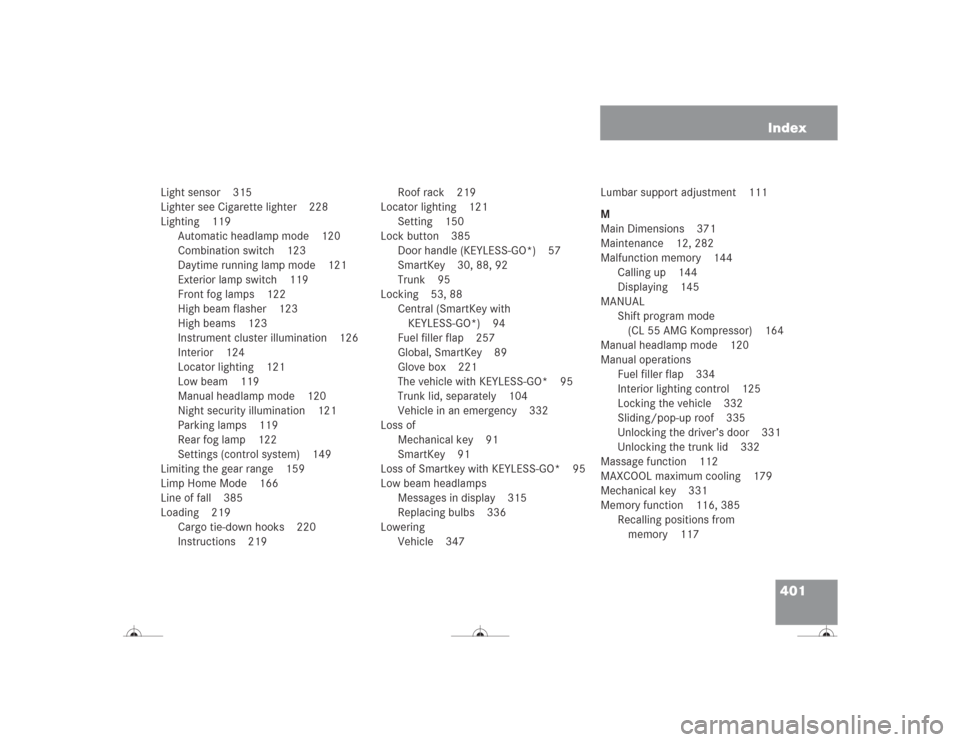 MERCEDES-BENZ CL500 2004 C215 Owners Manual 401 Index
Light sensor 315
Lighter see Cigarette lighter 228
Lighting 119
Automatic headlamp mode 120
Combination switch 123
Daytime running lamp mode 121
Exterior lamp switch 119
Front fog lamps 122
