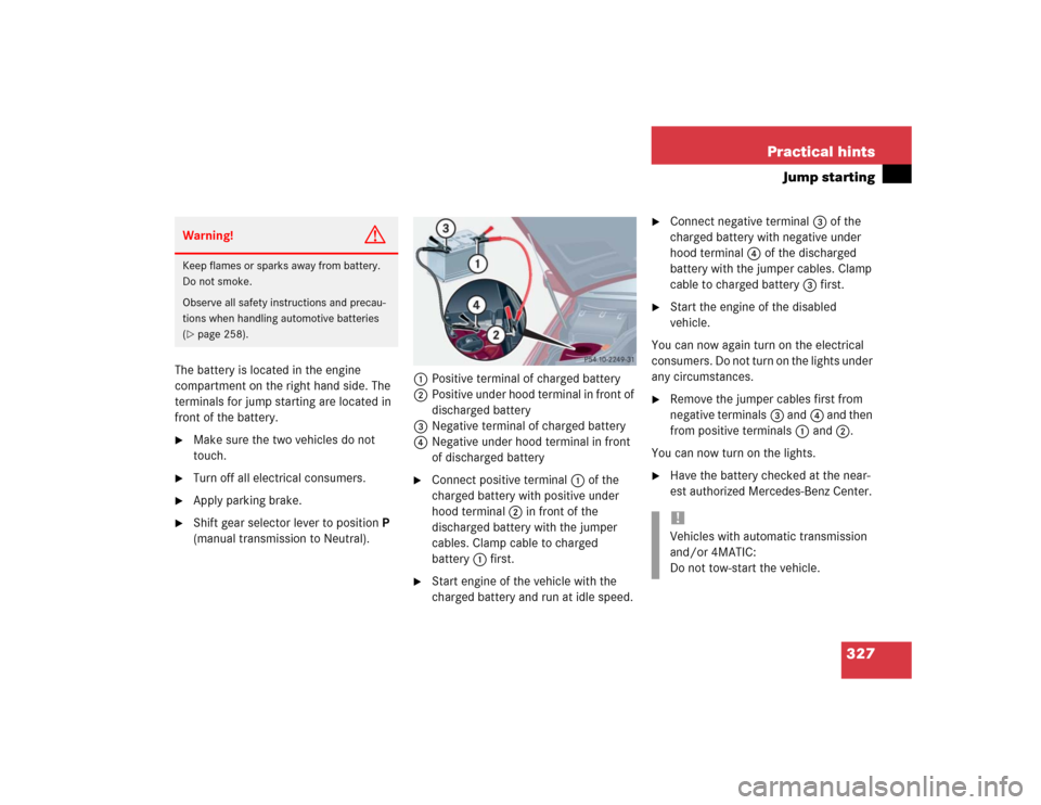 MERCEDES-BENZ C32AMG 2004 W203 Owners Manual 327 Practical hints
Jump starting
The battery is located in the engine 
compartment on the right hand side. The 
terminals for jump starting are located in 
front of the battery.
Make sure the two ve