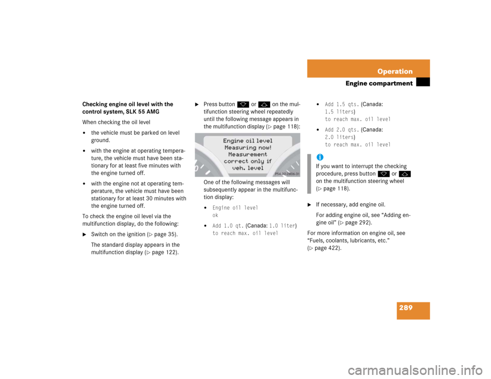 MERCEDES-BENZ SLK350 2005 R171 Owners Manual 289 Operation
Engine compartment
Checking engine oil level with the 
control system, SLK 55 AMG
When checking the oil level
the vehicle must be parked on level 
ground.

with the engine at operating
