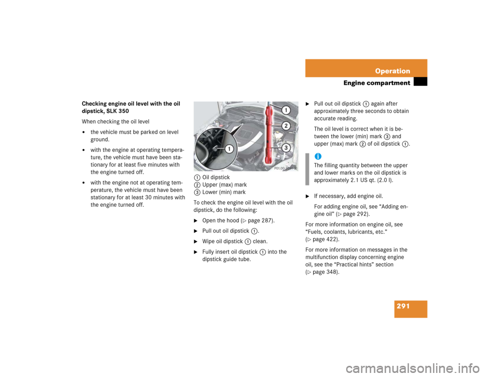 MERCEDES-BENZ SLK55AMG 2005 R171 Owners Manual 291 Operation
Engine compartment
Checking engine oil level with the oil 
dipstick, SLK 350
When checking the oil level
the vehicle must be parked on level 
ground.

with the engine at operating temp