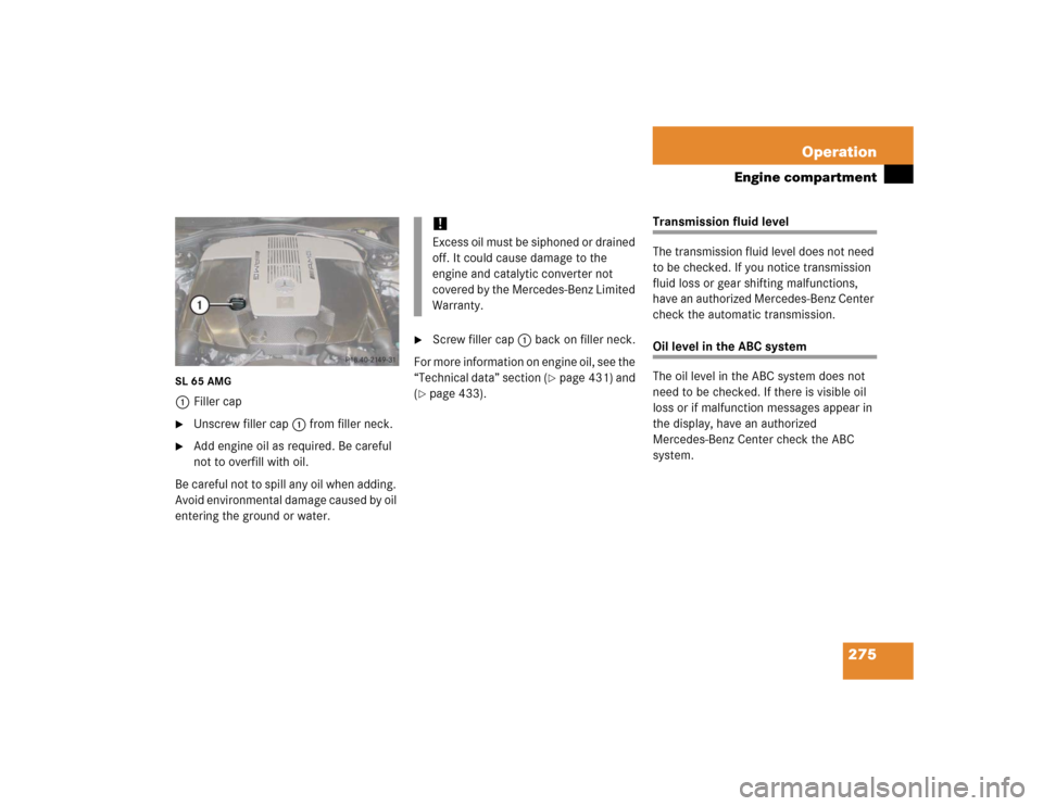 MERCEDES-BENZ SL600 2005 R230 Owners Manual 275 Operation
Engine compartment
SL 65 AMG1Filler cap
Unscrew filler cap1 from filler neck.

Add engine oil as required. Be careful 
not to overfill with oil.
Be careful not to spill any oil when ad