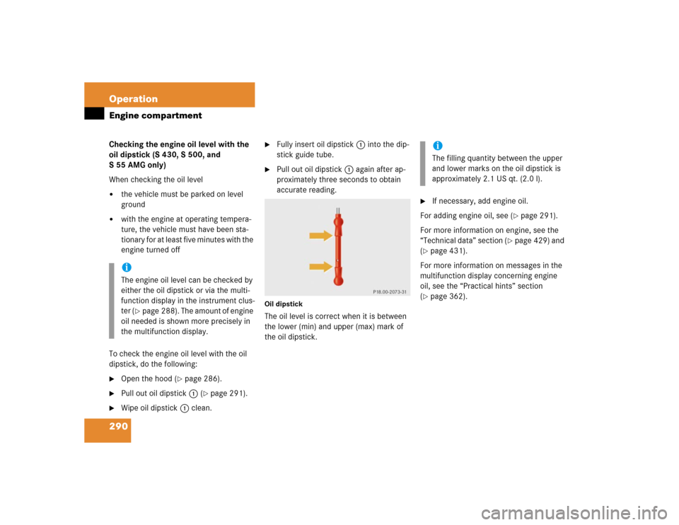 MERCEDES-BENZ S600 2005 W220 Owners Manual 290 OperationEngine compartmentChecking the engine oil level with the 
oil dipstick (S 430, S 500, and 
S55AMG only)
When checking the oil level
the vehicle must be parked on level 
ground

with the