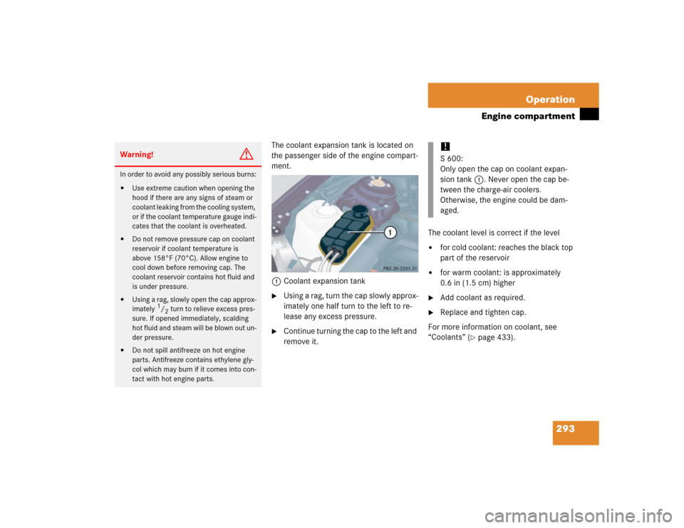 MERCEDES-BENZ S55AMG 2005 W220 Owners Manual 293 Operation
Engine compartment
The coolant expansion tank is located on 
the passenger side of the engine compart-
ment.
1Coolant expansion tank
Using a rag, turn the cap slowly approx-
imately one