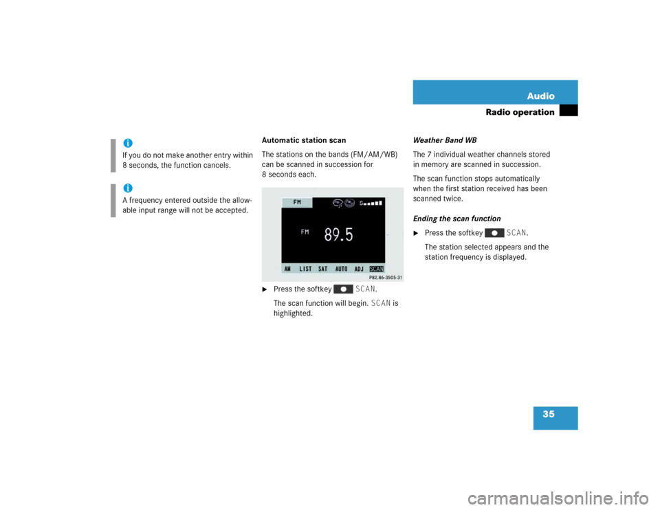 MERCEDES-BENZ M-Class 2005 W163 Comand Manual 35 Audio
Radio operation
Automatic station scan
The stations on the bands (FM/AM/WB) 
can be scanned in succession for 
8 seconds each.
Press the softkey   SCAN.
The scan function will begin. SCAN is