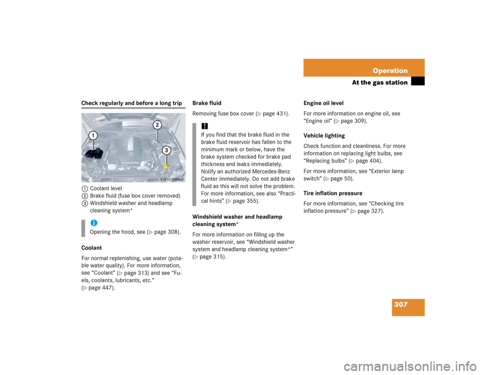 MERCEDES-BENZ CLK500 COUPE 2005 C209 Owners Manual 307 Operation
At the gas station
Check regularly and before a long trip
1Coolant level
2Brake fluid (fuse box cover removed)
3Windshield washer and headlamp 
cleaning system*
Coolant
For normal replen