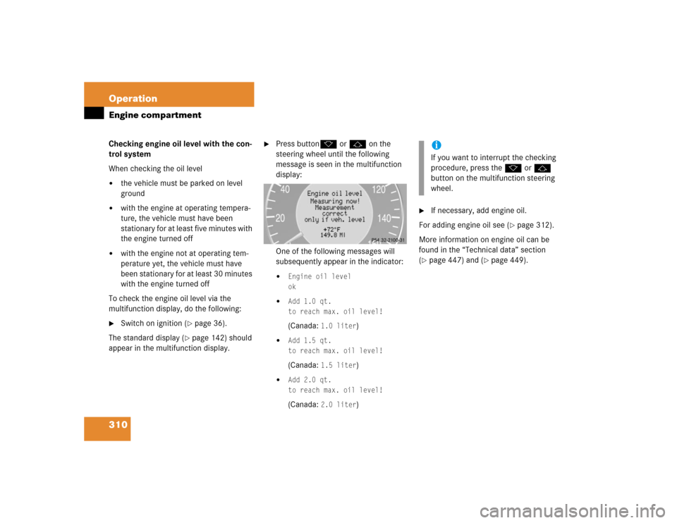 MERCEDES-BENZ CLK320 COUPE 2005 C209 Owners Manual 310 OperationEngine compartmentChecking engine oil level with the con-
trol system
When checking the oil level
the vehicle must be parked on level 
ground

with the engine at operating tempera-
ture