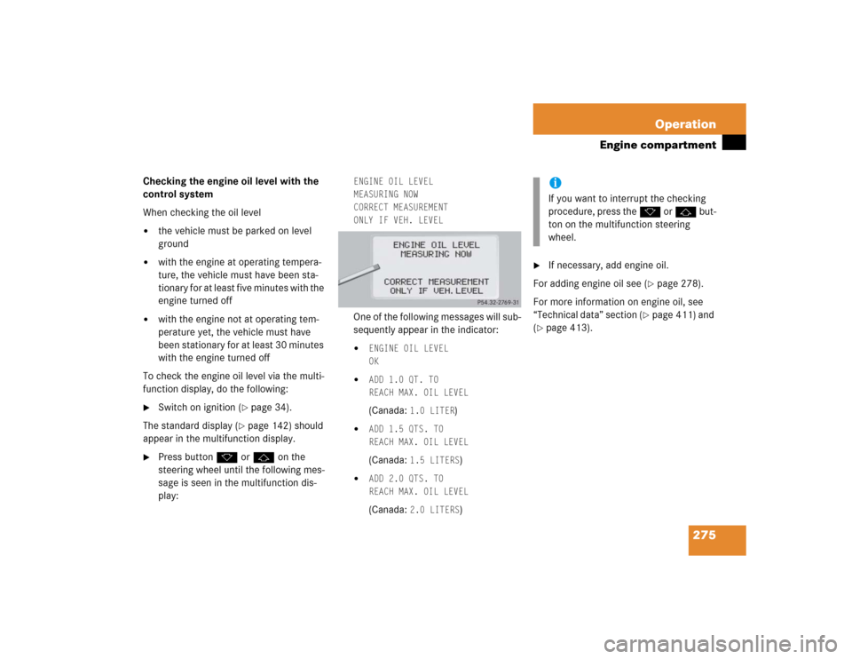 MERCEDES-BENZ CL600 2005 C215 Owners Manual 275 Operation
Engine compartment
Checking the engine oil level with the 
control system
When checking the oil level 
the vehicle must be parked on level 
ground

with the engine at operating tempera