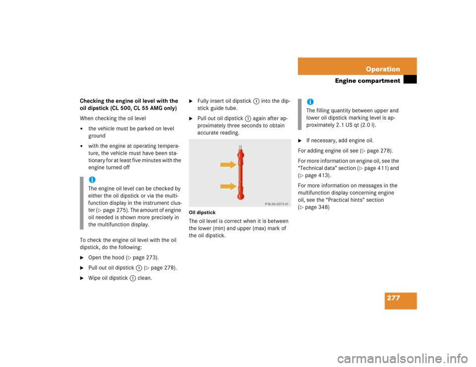 MERCEDES-BENZ CL600 2005 C215 Owners Manual 277 Operation
Engine compartment
Checking the engine oil level with the 
oil dipstick (CL 500, CL 55 AMG only)
When checking the oil level
the vehicle must be parked on level 
ground

with the engin