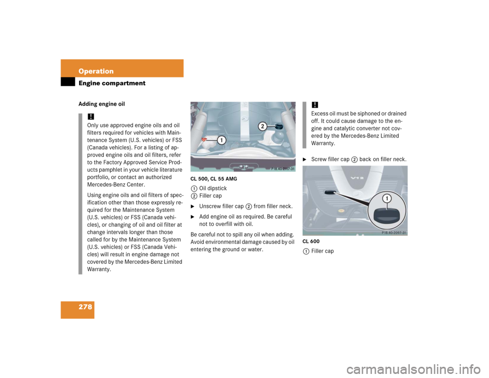 MERCEDES-BENZ CL600 2005 C215 Owners Manual 278 OperationEngine compartmentAdding engine oil
CL 500, CL 55 AMG1Oil dipstick
2Filler cap
Unscrew filler cap2 from filler neck.

Add engine oil as required. Be careful 
not to overfill with oil.
B