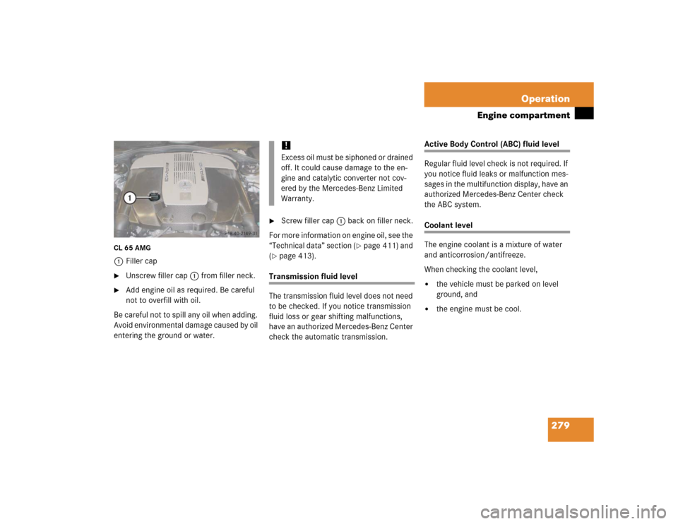 MERCEDES-BENZ CL65AMG 2005 C215 Owners Manual 279 Operation
Engine compartment
CL 65 AMG1Filler cap
Unscrew filler cap 1 from filler neck.

Add engine oil as required. Be careful 
not to overfill with oil.
Be careful not to spill any oil when a