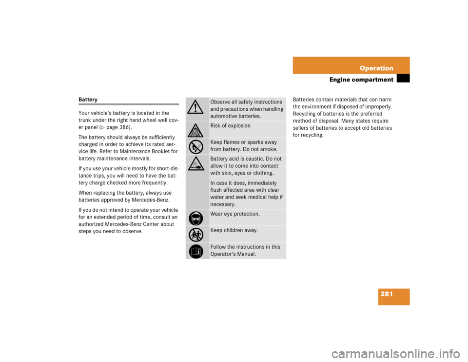 MERCEDES-BENZ CL600 2005 C215 Owners Manual 281 Operation
Engine compartment
Battery
Your vehicle’s battery is located in the 
trunk under the right hand wheel well cov-
er panel (
page 386).
The battery should always be sufficiently 
charge
