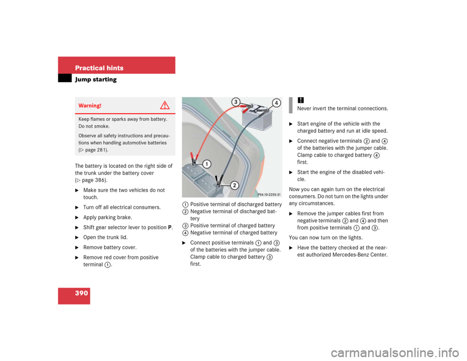 MERCEDES-BENZ CL500 2005 C215 Owners Manual 390 Practical hintsJump startingThe battery is located on the right side of 
the trunk under the battery cover 
(page 386). 

Make sure the two vehicles do not 
touch.

Turn off all electrical cons