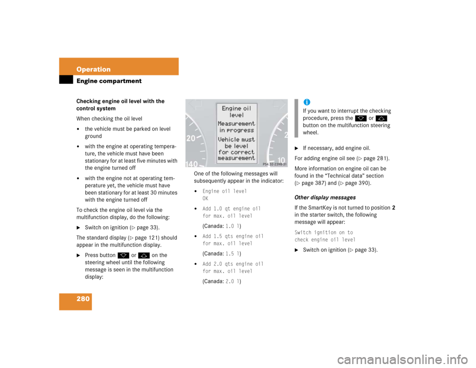 MERCEDES-BENZ C320 2005 W203 Owners Manual 280 OperationEngine compartmentChecking engine oil level with the 
control system
When checking the oil level
the vehicle must be parked on level 
ground

with the engine at operating tempera-
ture,