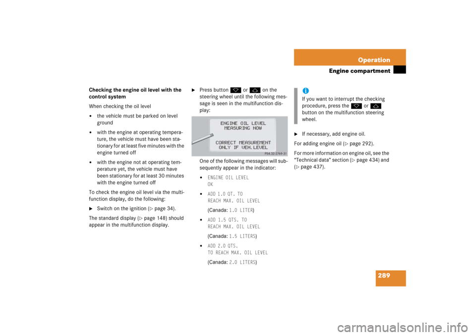 MERCEDES-BENZ S500 2006 W221 Owners Manual 289 Operation
Engine compartment
Checking the engine oil level with the 
control system
When checking the oil level 
the vehicle must be parked on level 
ground

with the engine at operating tempera