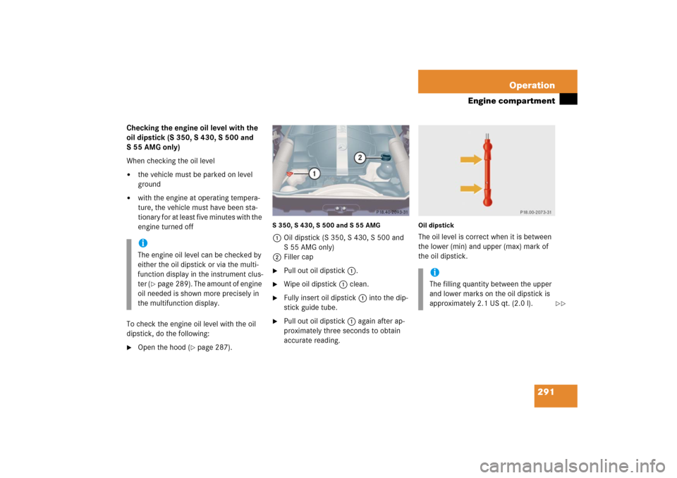 MERCEDES-BENZ S500 2006 W221 User Guide 291 Operation
Engine compartment
Checking the engine oil level with the 
oil dipstick (S 350, S 430, S 500 and 
S 55 AMG only)
When checking the oil level
the vehicle must be parked on level 
ground
