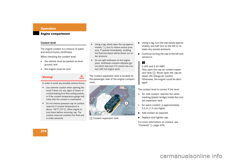 MERCEDES-BENZ S430 2006 W221 Owners Manual 294 OperationEngine compartmentCoolant level
The engine coolant is a mixture of water 
and anticorrosion/antifreeze. 
When checking the coolant level, 
the vehicle must be parked on level 
ground, an
