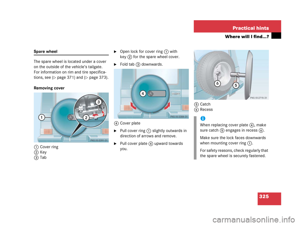 MERCEDES-BENZ G500 2006 W463 Owners Manual 325 Practical hints
Where will I find...?
Spare wheel
The spare wheel is located under a cover 
on the outside of the vehicle’s tailgate.
For information on rim and tire specifica-
tions, see (
pag