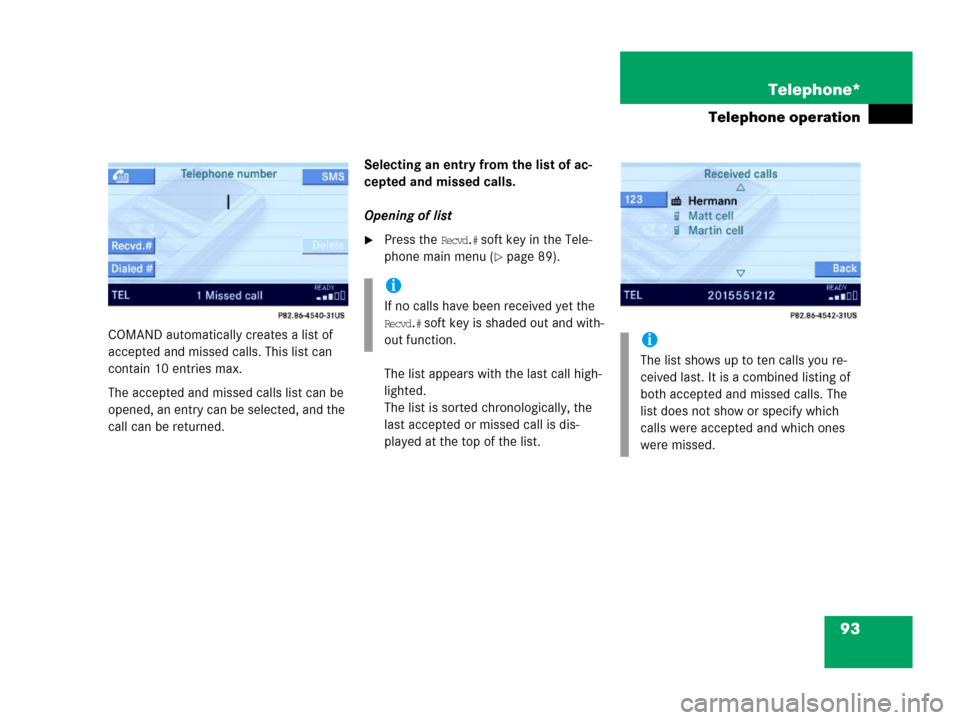 MERCEDES-BENZ E-Class 2006 W211 Comand Manual 93 Telephone*
Telephone operation
COMAND automatically creates a list of 
accepted and missed calls. This list can 
contain 10 entries max. 
The accepted and missed calls list can be 
opened, an entry