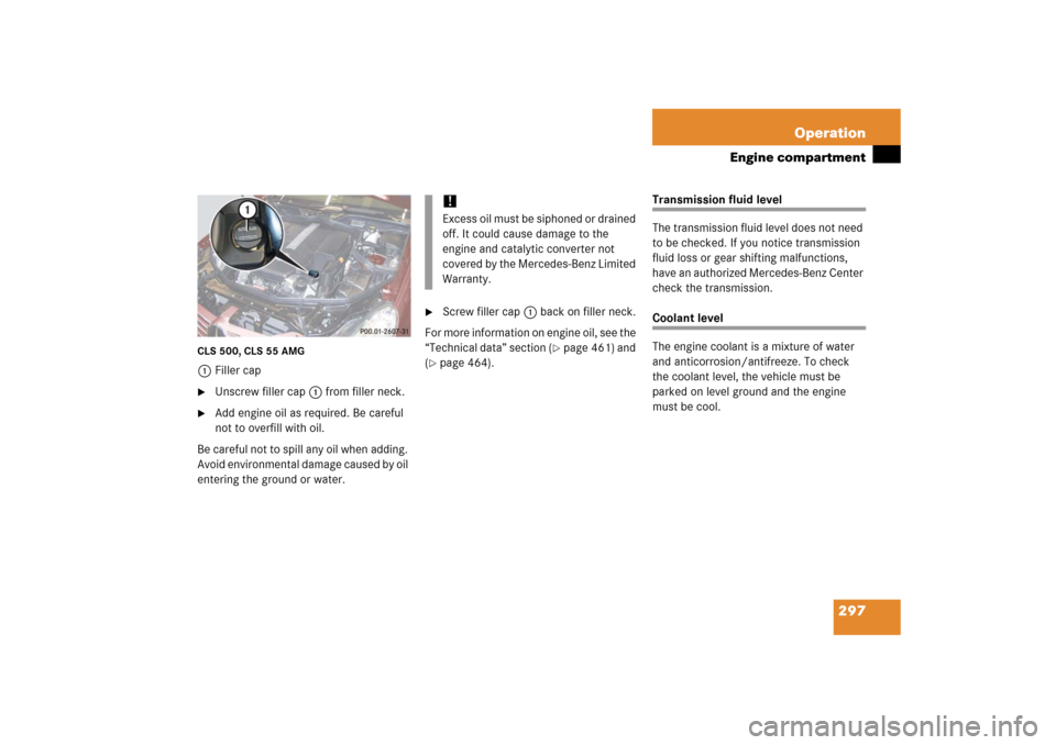 MERCEDES-BENZ CLS55AMG 2006 W219 Owners Manual 297 Operation
Engine compartment
CLS 500, CLS 55 AMG1Filler cap
Unscrew filler cap1 from filler neck.

Add engine oil as required. Be careful 
not to overfill with oil.
Be careful not to spill any o