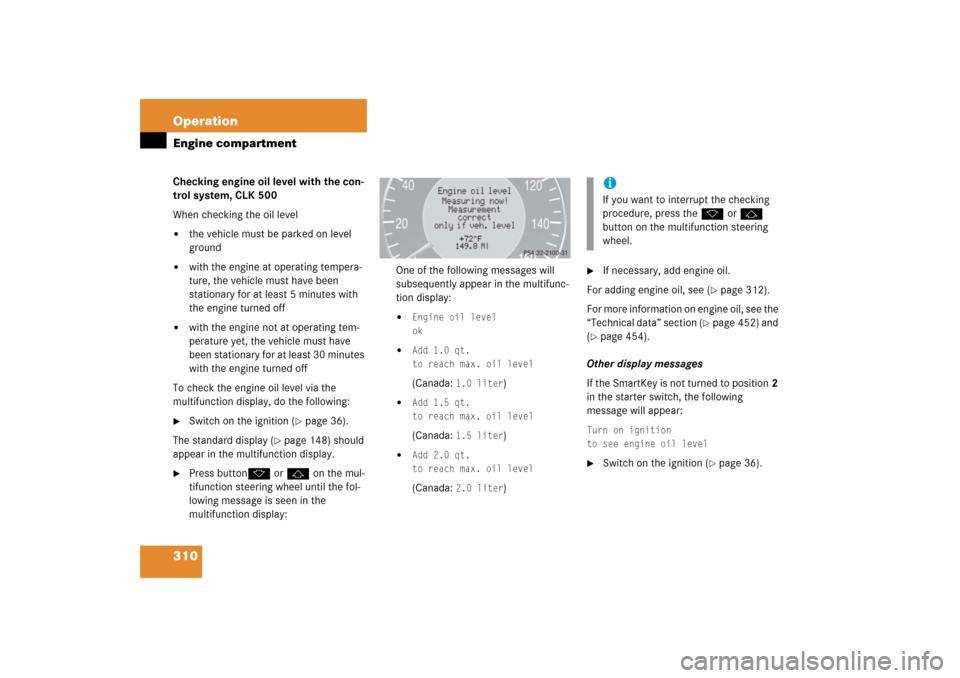 MERCEDES-BENZ CLK COUPE 2006 C209 Owners Manual 310 OperationEngine compartmentChecking engine oil level with the con-
trol system, CLK 500
When checking the oil level
the vehicle must be parked on level 
ground

with the engine at operating temp