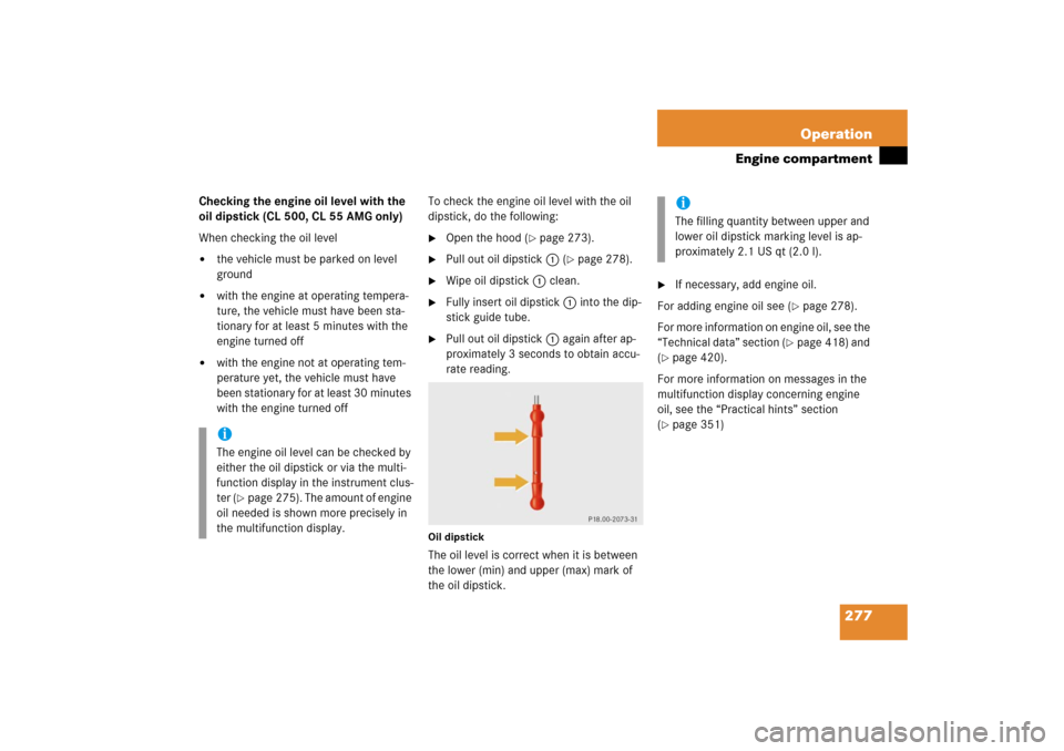 MERCEDES-BENZ CL500 2006 C215 Owners Manual 277 Operation
Engine compartment
Checking the engine oil level with the 
oil dipstick (CL 500, CL 55 AMG only)
When checking the oil level
the vehicle must be parked on level 
ground

with the engin