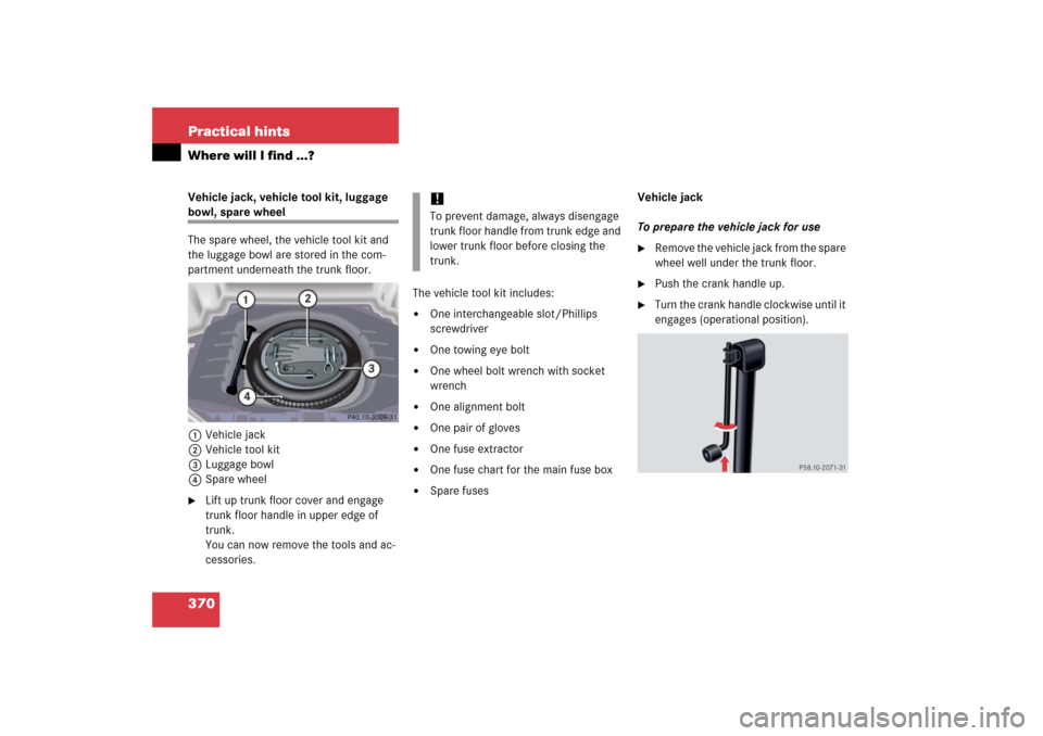 MERCEDES-BENZ CL600 2006 C215 Owners Manual 370 Practical hintsWhere will I find ...?Vehicle jack, vehicle tool kit, luggage bowl, spare wheel
The spare wheel, the vehicle tool kit and 
the luggage bowl are stored in the com-
partment underneat