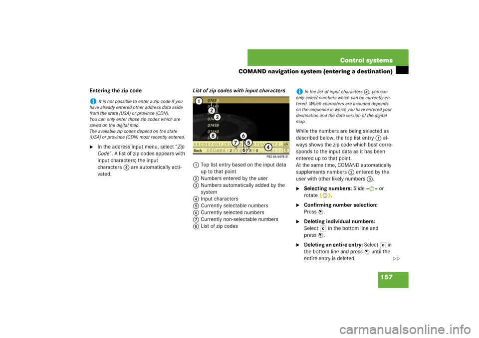 MERCEDES-BENZ S550 2007 W221 Owners Guide 157 Control systems
COMAND navigation system (entering a destination)
Entering the zip code
In the address input menu, select “Zip 
Code”. A list of zip codes appears with 
input characters; the 