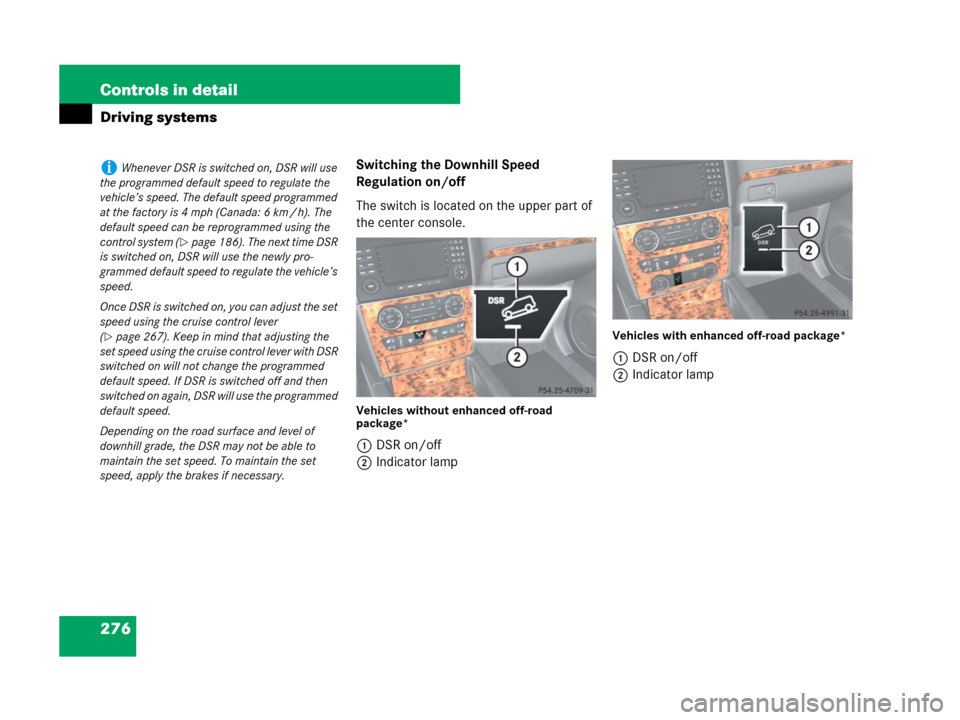 MERCEDES-BENZ GL450 2007 X164 User Guide 276 Controls in detail
Driving systems
Switching the Downhill Speed 
Regulation on/off
The switch is located on the upper part of 
the center console.
Vehicles without enhanced off-road 
package*
1DSR