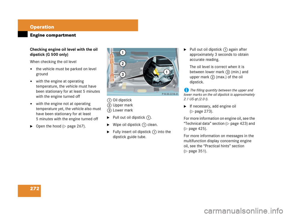 MERCEDES-BENZ G500 2007 W463 Owners Manual 272 Operation
Engine compartment
Checking engine oil level with the oil 
dipstick (G 500 only)
When checking the oil level
the vehicle must be parked on level 
ground
with the engine at operating 
t