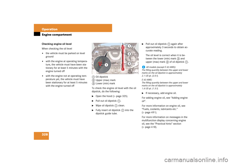 MERCEDES-BENZ E550 4MATIC 2007 W211 User Guide 328 OperationEngine compartmentChecking engine oil level
When checking the oil level
the vehicle must be parked on level 
ground

with the engine at operating tempera-
ture, the vehicle must have be