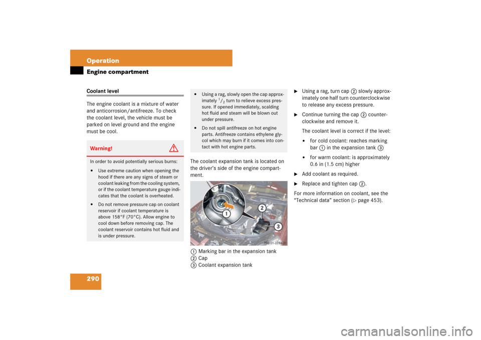 MERCEDES-BENZ CLS63AMG 2007 W219 User Guide 290 OperationEngine compartmentCoolant level
The engine coolant is a mixture of water 
and anticorrosion/antifreeze. To check 
the coolant level, the vehicle must be 
parked on level ground and the en