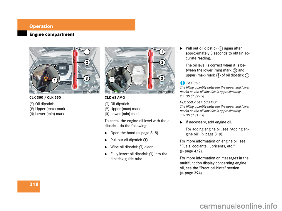 MERCEDES-BENZ CLK350 2007 A209 User Guide 318 Operation
Engine compartment
CLK 350 / CLK 550
1Oil dipstick
2Upper (max) mark
3Lower (min) mark
CLK 63 AMG
1Oil dipstick
2Upper (max) mark
3Lower (min) mark
To check the engine oil level with the