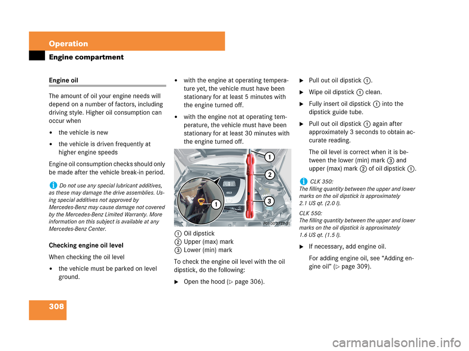 MERCEDES-BENZ CLK550 COUPE 2007 C209 Owners Manual 308 Operation
Engine compartment
Engine oil
The amount of oil your engine needs will 
depend on a number of factors, including 
driving style. Higher oil consumption can 
occur when
the vehicle is ne