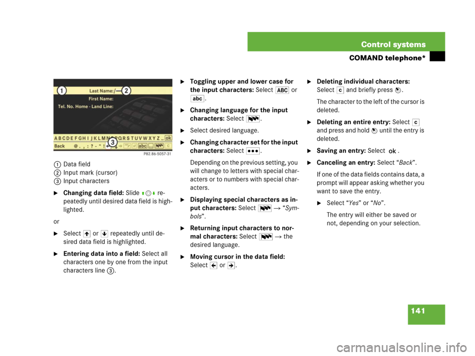 MERCEDES-BENZ CL500 2007 C216 Owners Manual 141 Control systems
COMAND telephone*
1Data field
2Input mark (cursor)
3Input characters
Changing data field: Slide qmr re-
peatedly until desired data field is high-
lighted.
or 
Select [ or ] repe
