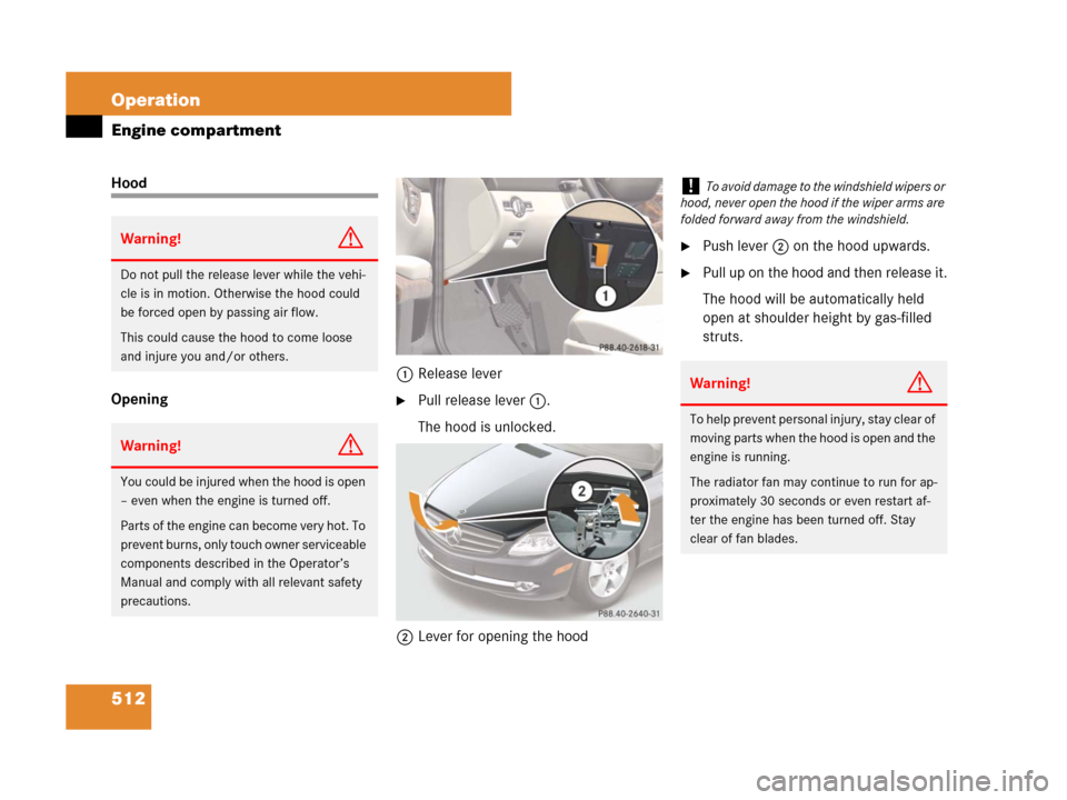 MERCEDES-BENZ CL500 2007 C216 Owners Manual 512 Operation
Engine compartment
Hood
Opening1Release lever
Pull release lever 1.
The hood is unlocked.
2Lever for opening the hood
Push lever 2 on the hood upwards.
Pull up on the hood and then re