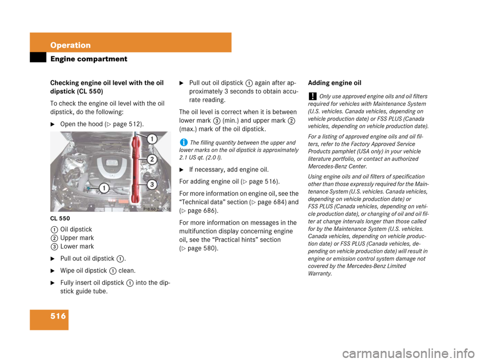 MERCEDES-BENZ CL500 2007 C216 Owners Manual 516 Operation
Engine compartment
Checking engine oil level with the oil 
dipstick (CL 550)
To check the engine oil level with the oil 
dipstick, do the following:
Open the hood (page 512).
CL 550
1O