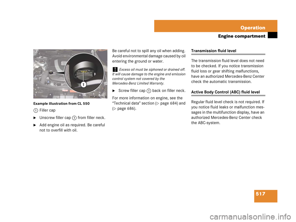 MERCEDES-BENZ CL500 2007 C216 Owners Manual 517 Operation
Engine compartment
Example illustration from CL 550
1Filler cap
Unscrew filler cap1 from filler neck.
Add engine oil as required. Be careful 
not to overfill with oil.Be careful not to