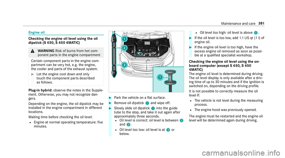MERCEDES-BENZ S-CLASS SEDAN 2018 Owners Manual Engine oil
Checkingthe engine oil le vel using the oil
dip stick (S 450, S 450 4MATIC)
&
WARNING Risk of burn s from hot com‐
ponent parts in the engine compartment
Cer tain component parts in the e MERCEDES-BENZ S-CLASS SEDAN 2018 Owners Manual Engine oil
Checkingthe engine oil le vel using the oil
dip stick (S 450, S 450 4MATIC)
&
WARNING Risk of burn s from hot com‐
ponent parts in the engine compartment
Cer tain component parts in the e