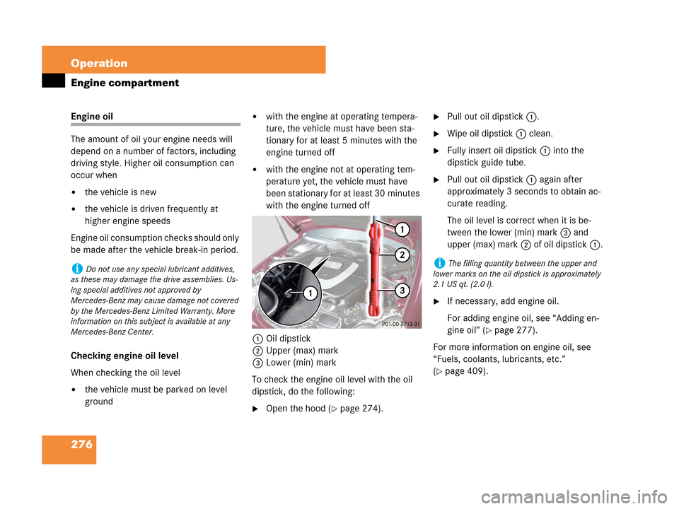 MERCEDES-BENZ C280 2007 W203 Owners Manual 276 Operation
Engine compartment
Engine oil
The amount of oil your engine needs will 
depend on a number of factors, including 
driving style. Higher oil consumption can 
occur when
the vehicle is ne