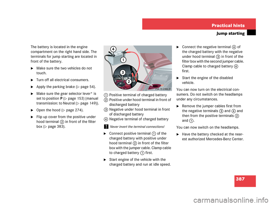 MERCEDES-BENZ C280 2007 W203 Owners Manual 387 Practical hints
Jump starting
The battery is located in the engine 
compartment on the right hand side. The 
terminals for jump starting are located in 
front of the battery.
Make sure the two ve