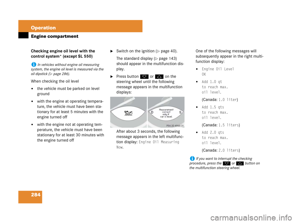 MERCEDES-BENZ SL600 2008 R230 Owners Manual 284 Operation
Engine compartment
Checking engine oil level with the 
control system* (except SL 550)
When checking the oil level
the vehicle must be parked on level 
ground
with the engine at operat