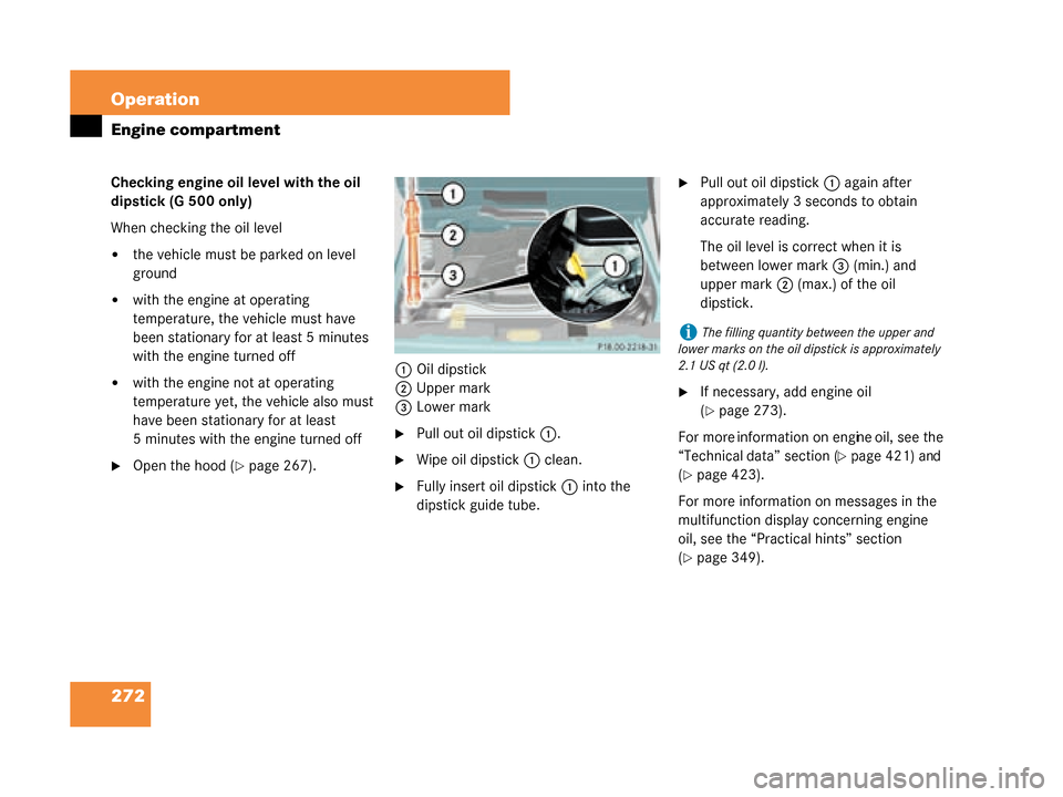 MERCEDES-BENZ G500 2008 W463 Owners Manual 272 Operation
Engine compartment
Checking engine oil level with the oil 
dipstick (G 500 only)
When checking the oil level
the vehicle must be parked on level 
ground
with the engine at operating 
t