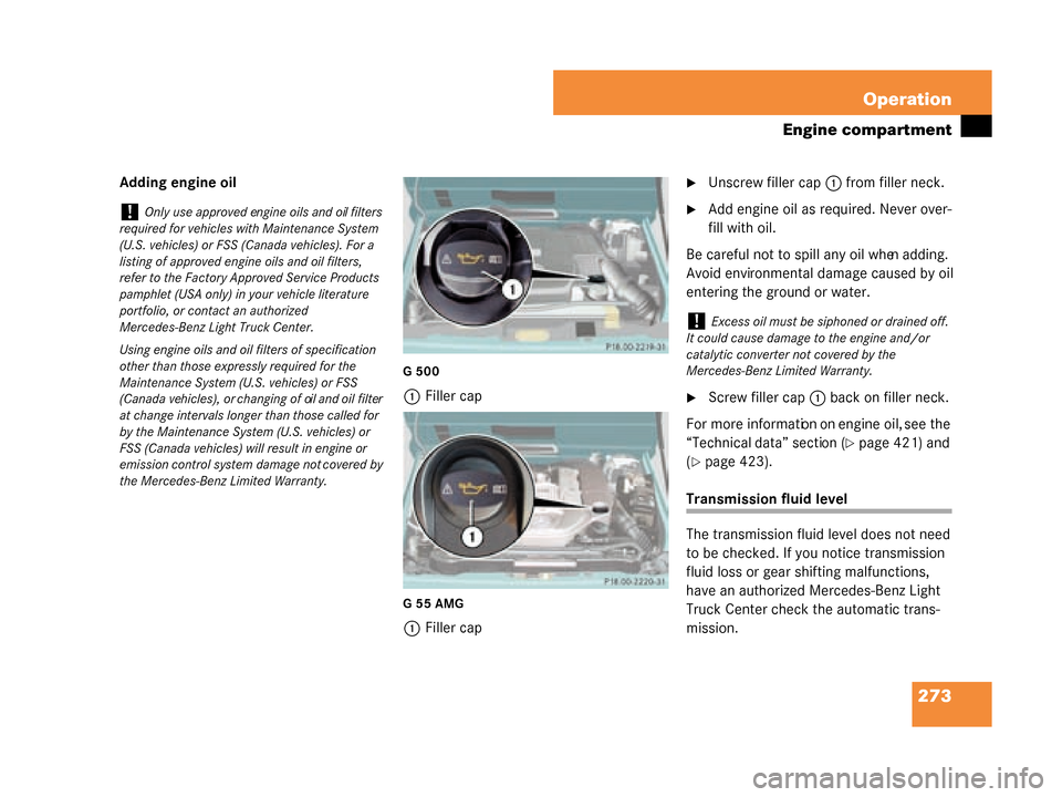 MERCEDES-BENZ G500 2008 W463 Owners Manual 273
Operation
Engine compartment
Adding engine oil
G500
1
Filler cap
G55AMG
1Filler cap
Unscrew filler cap 1 from filler neck.
Add engine oil as required. Never over-
fill with oil.
Be careful not t