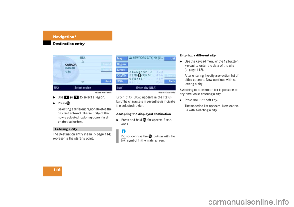 MERCEDES-BENZ CLS-Class 2008 W219 Comand Manual 116 Navigation*Destination entry
Use
 � 
or 
�
 to select a region.

Press 
�
.
Selecting a different region deletes the 
city last entered. The first city of the 
newly selected region appears (